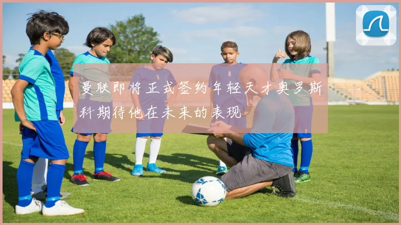 曼联即将正式签约年轻天才奥罗斯科期待他在未来的表现