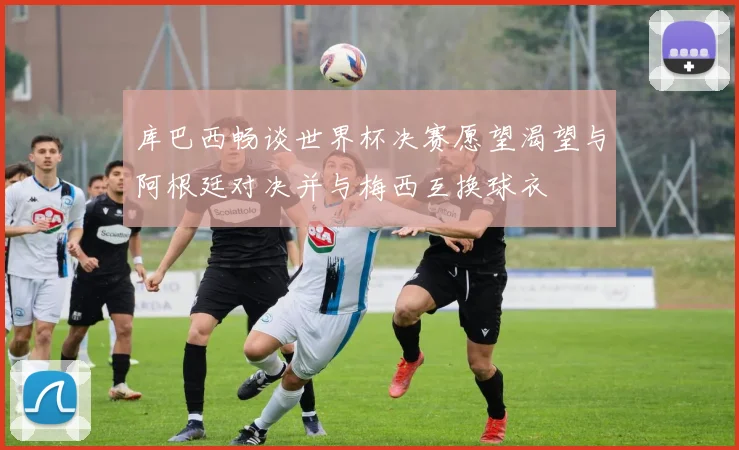 库巴西畅谈世界杯决赛愿望渴望与阿根廷对决并与梅西互换球衣