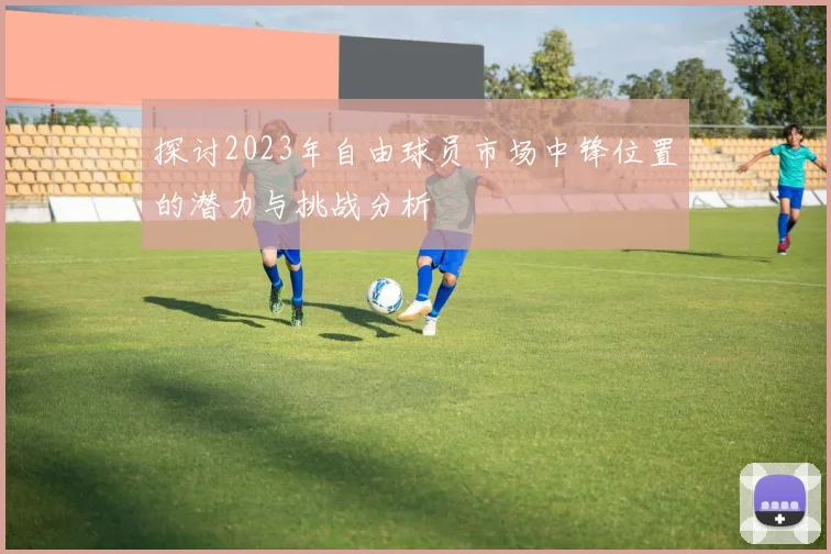 探讨2023年自由球员市场中锋位置的潜力与挑战分析