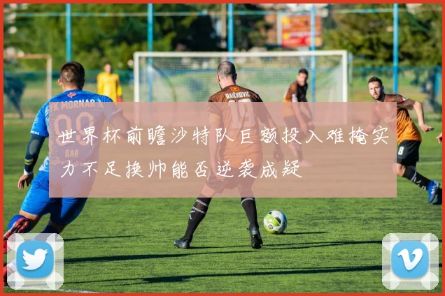 世界杯前瞻沙特队巨额投入难掩实力不足换帅能否逆袭成疑
