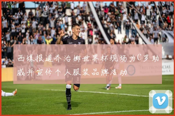 西媒报道乔治娜世界杯现场为C罗助威并宣传个人服装品牌活动