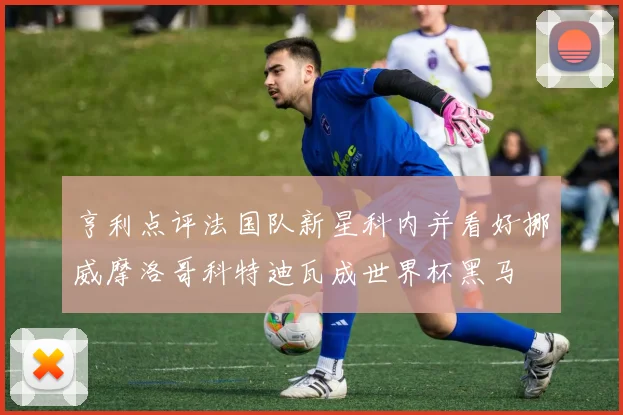亨利点评法国队新星科内并看好挪威摩洛哥科特迪瓦成世界杯黑马