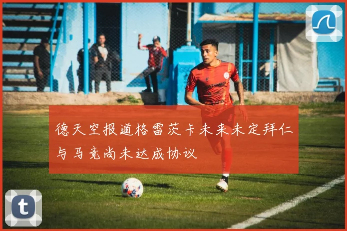 德天空报道格雷茨卡未来未定拜仁与马竞尚未达成协议