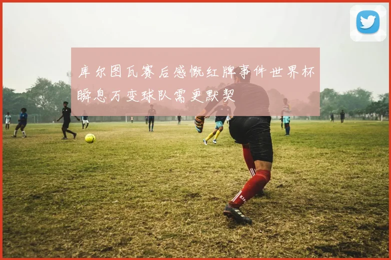 库尔图瓦赛后感慨红牌事件世界杯瞬息万变球队需更默契