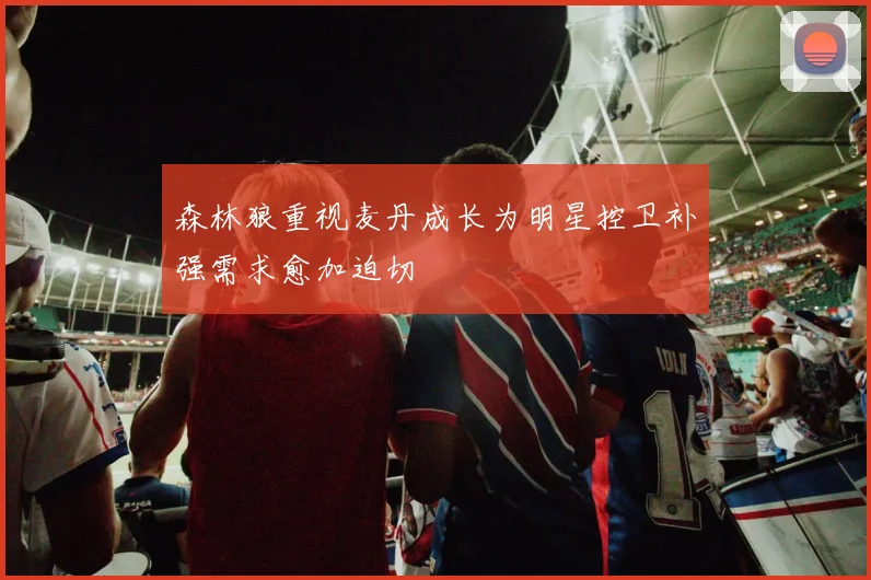 森林狼重视麦丹成长为明星控卫补强需求愈加迫切