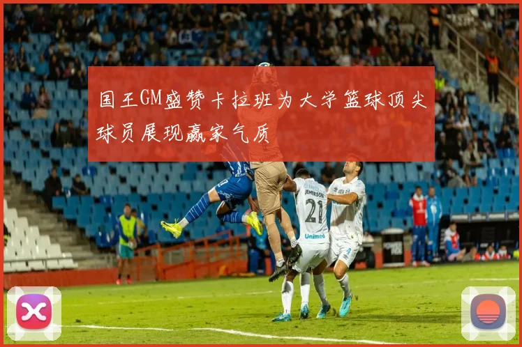 国王GM盛赞卡拉班为大学篮球顶尖球员展现赢家气质