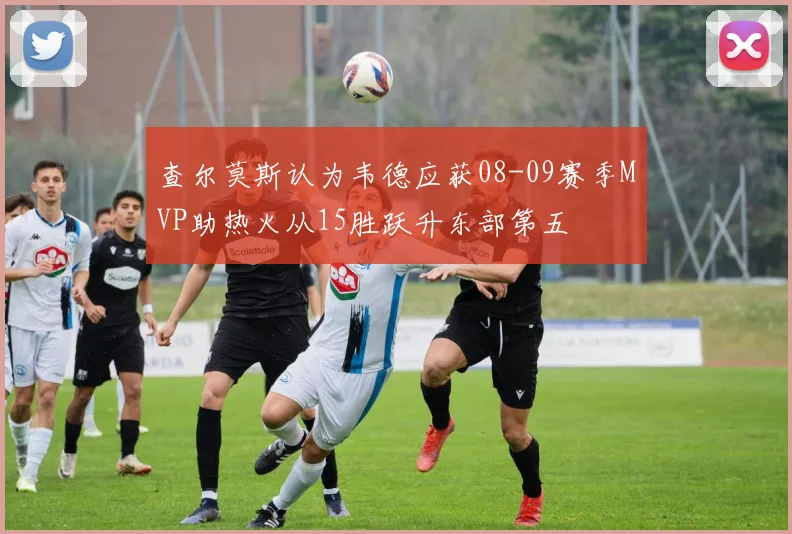 查尔莫斯认为韦德应获08-09赛季MVP助热火从15胜跃升东部第五