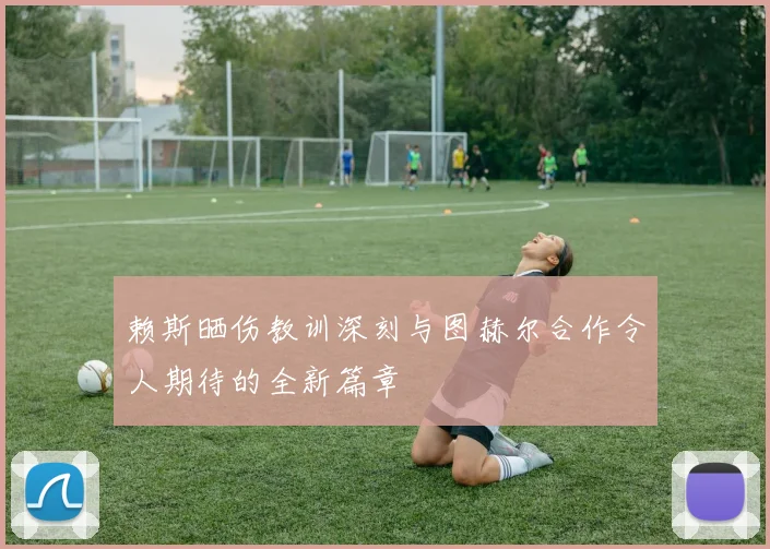 赖斯晒伤教训深刻与图赫尔合作令人期待的全新篇章