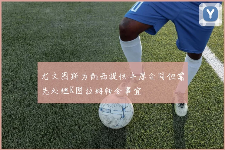 尤文图斯为凯西提供丰厚合同但需先处理K图拉姆转会事宜