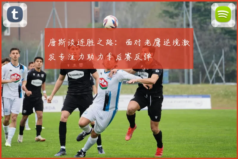 唐斯谈连胜之路：面对老鹰逆境激发专注力助力季后赛反弹