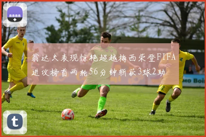 翁达夫表现惊艳超越梅西荣登FIFA进攻榜首两轮56分钟斩获3球2助