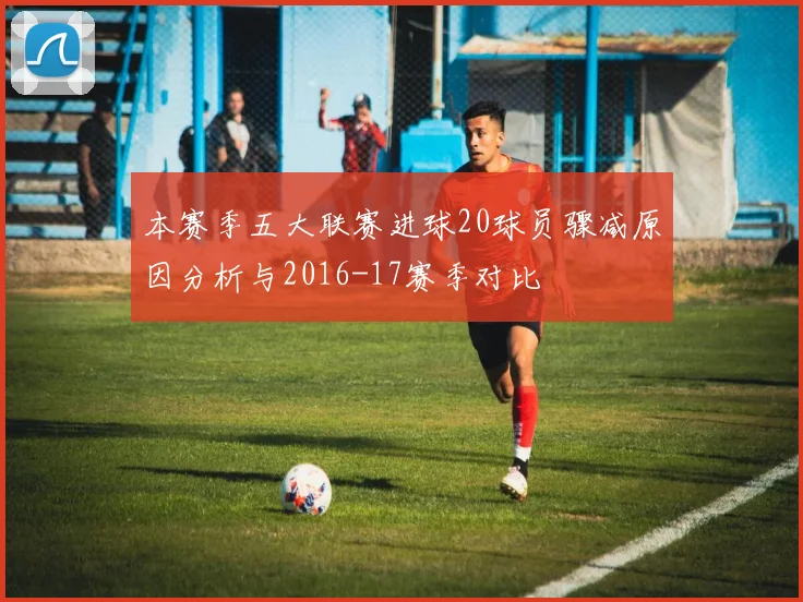 本赛季五大联赛进球20球员骤减原因分析与2016-17赛季对比