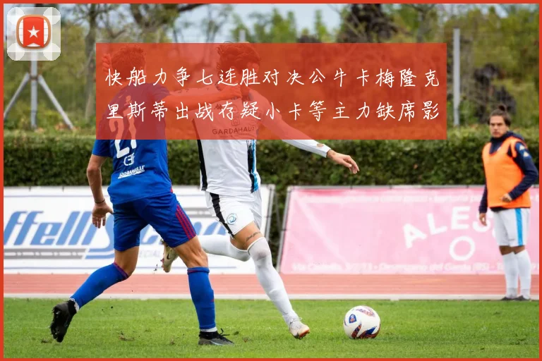 快船力争七连胜对决公牛卡梅隆克里斯蒂出战存疑小卡等主力缺席影响比赛走势