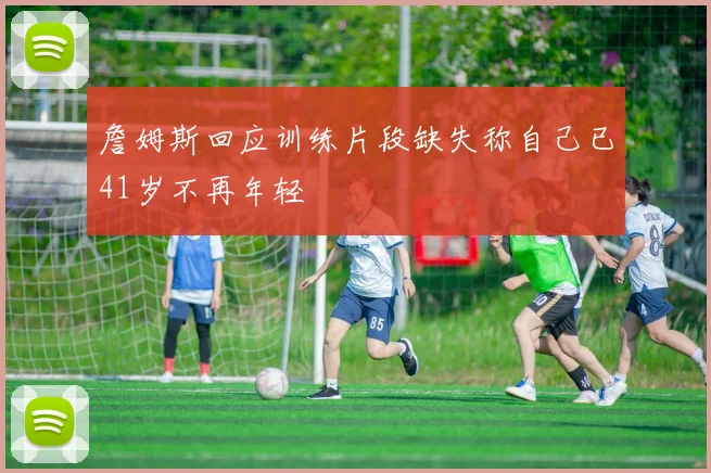 詹姆斯回应训练片段缺失称自己已41岁不再年轻